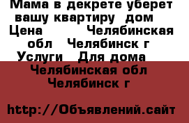 Мама в декрете уберет вашу квартиру, дом. › Цена ­ 400 - Челябинская обл., Челябинск г. Услуги » Для дома   . Челябинская обл.,Челябинск г.